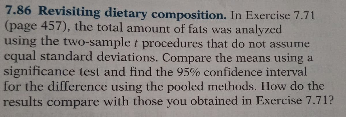 7.86 Revisiting dietary composition. In Exercise 7.71
(page 457), the total amount of fats was analyzed
using the two-sample t procedures that do not assume
equal standard deviations. Compare the means using a
significance test and find the 95% confidence interval
for the difference using the pooled methods. How do the
results compare with those you obtained in Exercise 7.71?