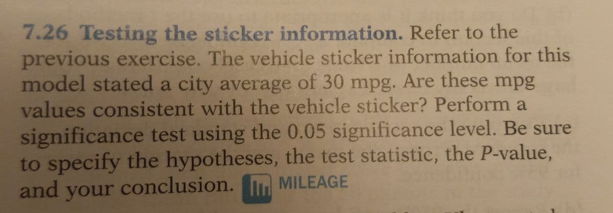 7.26 Testing the sticker information. Refer to the
previous exercise. The vehicle sticker information for this
model stated a city average of 30 mpg. Are these mpg
values consistent with the vehicle sticker? Perform a
significance test using the 0.05 significance level. Be sure
to specify the hypotheses, the test statistic, the P-value,
and
your
conclusion.
MILEAGE