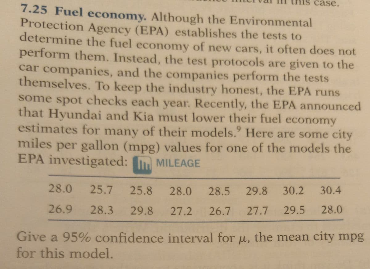 case.
7.25 Fuel economy. Although the Environmental
Protection Agency (EPA) establishes the tests to
determine the fuel economy of new cars, it often does not
perform them. Instead, the test protocols are given to the
car companies, and the companies perform the tests
themselves. To keep the industry honest, the EPA runs
some spot checks each year. Recently, the EPA announced
that Hyundai and Kia must lower their fuel economy
estimates for many of their models. Here are some city
miles per gallon (mpg) values for one of the models the
EPA investigated: MILEAGE
28.0
25.7 25.8 28.0 28.5 29.8 30.2 30.4
26.9 28.3 29.8 27.2 26.7 27.7 29.5 28.0
Give a 95% confidence interval for u, the mean city mpg
for this model.