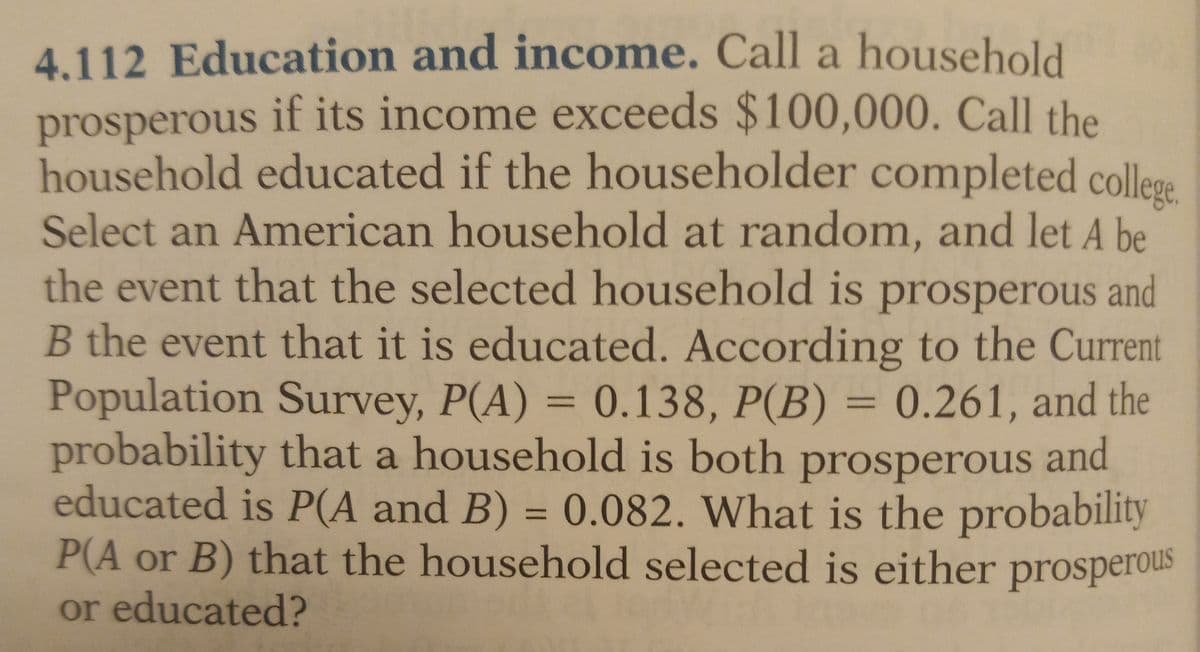 4.112 Education and income. Call a household
prosperous if its income exceeds $100,000. Call the
household educated if the householder completed college.
Select an American household at random, and let A be
the event that the selected household is prosperous and
B the event that it is educated. According to the Current
Population Survey, P(A) = 0.138, P(B) = 0.261, and the
probability that a household is both prosperous and
educated is P(A and B) = 0.082. What is the probability
P(A or B) that the household selected is either prosperous
or educated?