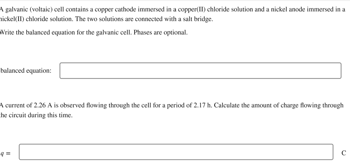 A galvanic (voltaic) cell contains a copper cathode immersed in a copper(II) chloride solution and a nickel anode immersed in a
nickel(II) chloride solution. The two solutions are connected with a salt bridge.
Write the balanced equation for the galvanic cell. Phases are optional.
balanced equation:
A current of 2.26 A is observed flowing through the cell for a period of 2.17 h. Calculate the amount of charge flowing through
the circuit during this time.
9=
с