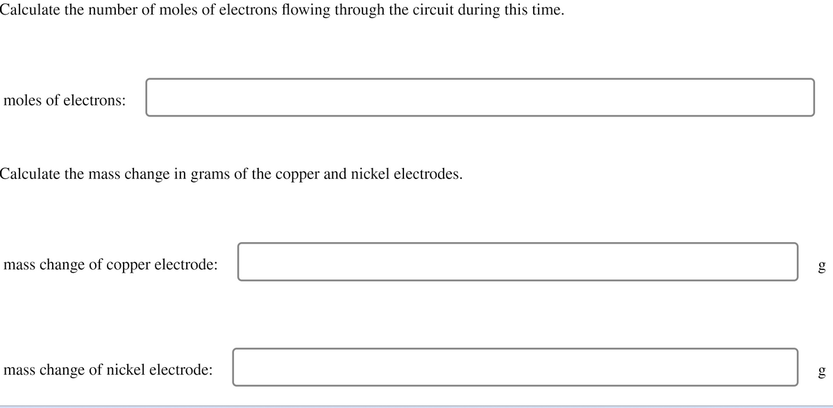 Calculate the number of moles of electrons flowing through the circuit during this time.
moles of electrons:
Calculate the mass change in grams of the copper and nickel electrodes.
mass change of copper electrode:
mass change of nickel electrode:
g
OD
g