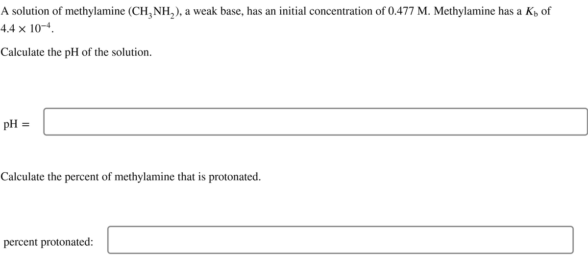 A solution of methylamine (CH₂NH₂), a weak base, has an initial concentration of 0.477 M. Methylamine has a Kö of
4.4 × 10-4.
Calculate the pH of the solution.
pH =
=
Calculate the percent of methylamine that is protonated.
percent protonated: