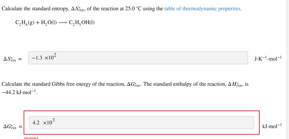 Calculate the standard entropy, ASixn, of the reaction at 25.0 °C using the table of thermodynamic properties.
C₂H₂(g) + H₂O(1)
C₂H₂OH(1)
ASixn
=
AGxn
Calculate the standard Gibbs free energy of the reaction, AGixn. The standard enthalpy of the reaction, AHxn, is
-44.2 kJ.mol-¹.
-1.3 ×10²
=
3
4.2 ×10³
Incorrect
J.K¯¹·mol¯¹
kJ.mol