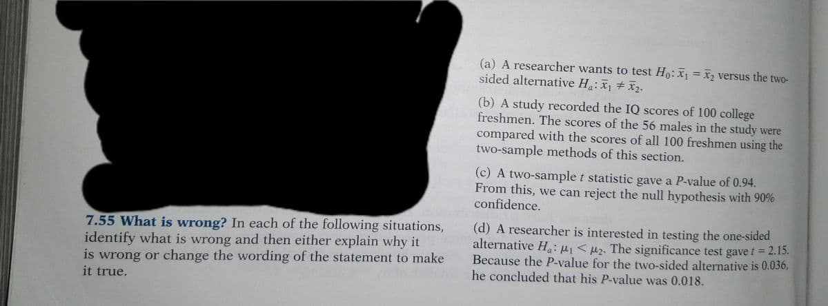 7.55 What is wrong? In each of the following situations,
identify what is wrong and then either explain why it
is wrong or change the wording of the statement to make
it true.
(a) A researcher wants to test Ho: x₁= x₂ versus the two-
sided alternative Ha: X₁ X₂.
(b) A study recorded the IQ scores of 100 college
freshmen. The scores of the 56 males in the study were
compared with the scores of all 100 freshmen using the
two-sample methods of this section.
(c) A two-sample t statistic gave a P-value of 0.94.
From this, we can reject the null hypothesis with 90%
confidence.
(d) A researcher is interested in testing the one-sided
alternative Ha: ₁ <₂. The significance test gave t = 2.15.
Because the P-value for the two-sided alternative is 0.036,
he concluded that his P-value was 0.018.