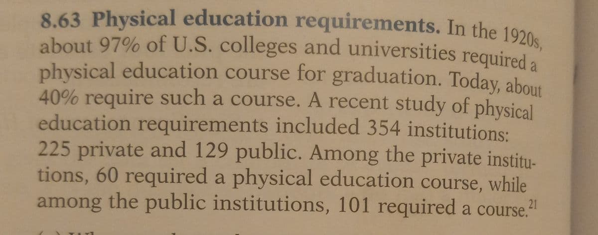 8.63 Physical education requirements. In the 1920s,
about 97% of U.S. colleges and universities required a
physical education course for graduation. Today, about
40% require such a course. A recent study of physical
education requirements included 354 institutions:
225 private and 129 public. Among the private institu-
tions, 60 required a physical education course, while
among the public institutions, 101 required a course.
21