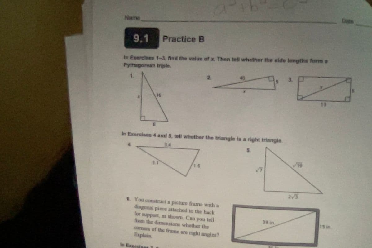 Name
9.1
In Exercises 1-3, find the value of x. Then tell whether the side lengths form s
Pythagorean tripte.
1.
16
Practice B
3.1
2.
1.6
В
In Exercises 4 and 5, tell whether the triangle is a right triangle.
3.4
5.
40
6. You construct a picture frame with a
diagonal piece attached to the back
for support, as shown. Can you tell
from the dimensions whether the
corners of the frame are right angles?
Explain.
in Exercises
19
39 in.
3.
2√3
13
15 in