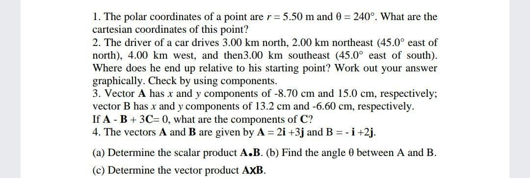 1. The polar coordinates of a point are r = 5.50 m and 0 = 240°. What are the
cartesian coordinates of this point?
2. The driver of a car drives 3.00 km north, 2.00 km northeast (45.0° east of
north), 4.00 km west, and then3.00 km southeast (45.0° east of south).
Where does he end up relative to his starting point? Work out your answer
graphically. Check by using components.
3. Vector A has x and y components of -8.70 cm and 15.0 cm, respectively;
vector B has x and y components of 13.2 cm and -6.60 cm, respectively.
If A - B + 3C= 0, what are the components of C?
4. The vectors A and B are given by A 2i +3j and B = -i +2j.
(a) Determine the scalar product A.B. (b) Find the angle 0 between A and B.
(c) Determine the vector product AXB.
