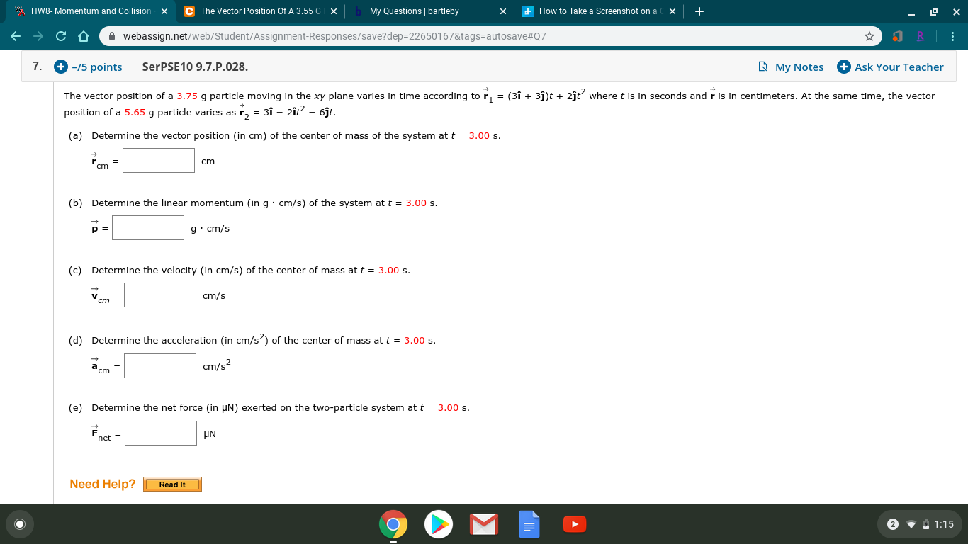 The Vector Position Of A 3.55 G
My Questions | bartleby
* HW8- Momentum and Collision
How to Take a Screenshot on a
x
X
х
A webassign.net/web/Student/Assignment-Responses/save?dep=22650167&tags=autosave#Q7
+ -/5 points
+ Ask Your Teacher
7.
SerPSE10 9.7.P.028.
E My Notes
The vector position of a 3.75 g particle moving in the xy plane varies in time according tor, = (3î + 3j)t + 2ĵt? wheret is in seconds and r is in centimeters. At the same time, the vector
position of a 5.65 g particle varies as r, = 3Î – 2ît? - 6jt.
(a)
Determine the vector position (in cm) of the center of mass of the system at t = 3.00 s.
cm
"cm =
(b) Determine the linear momentum (in g· cm/s) of the system at t = 3.00 s.
g• cm/s
(c) Determine the velocity (in cm/s) of the center of mass at t = 3.00 s.
cm/s
cm
(d) Determine the acceleration (in cm/s2) of the center of mass at t = 3.00 s.
cm/s?
cm =
(e) Determine the net force (in UN) exerted on the two-particle system at t = 3.00 s.
UN
net
Need Help?
Read It
2 • 1:15
