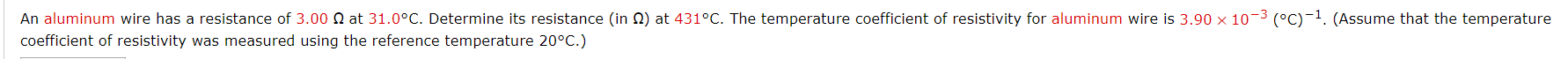 An aluminum wire has a resistance of 3.00 N at 31.0°C. Determine its resistance (in N) at 431°C. The temperature coefficient of resistivity for aluminum wire is 3.90 x 10-3 (°C)-1. (Assume that the temperature
coefficient of resistivity was measured using the reference temperature 20°C.)
