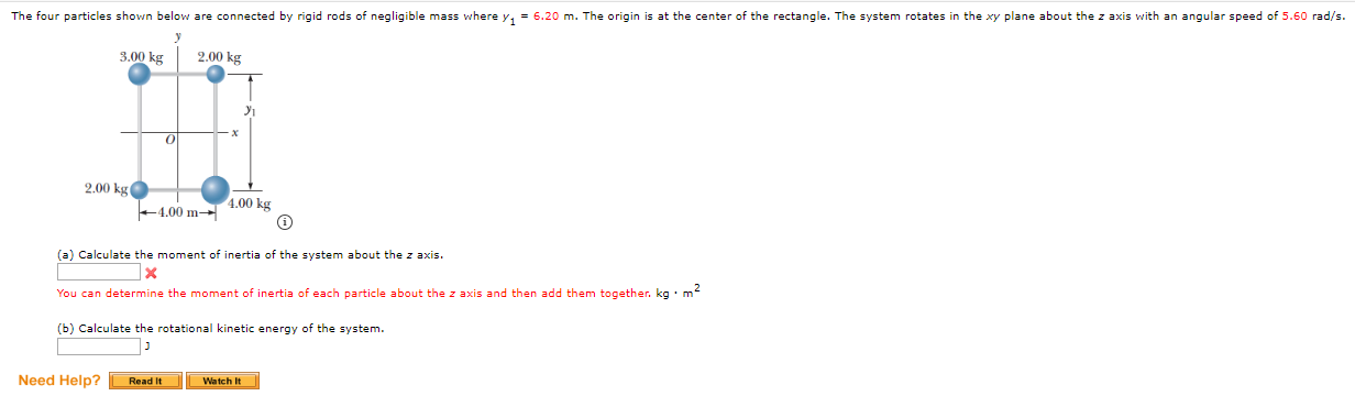 The four particles shown below are connected by rigid rods of negligible mass where y, = 6.20 m. The origin is at the center of the rectangle. The system rotates in the xy plane about the z axis with an angular speed of 5.60 rad/s.
3.00 kg
2.00 kg
2.00 kg
4.00 kg
+4.00 m-
(a) Calculate the moment of inertia of the system about the z axis.
1x
You can determine the moment of inertia of each particle about the z axis and then add them together. kg · m
(b) Calculate the rotational kinetic energy of the system.
Need Help?
Watch It
Read It
