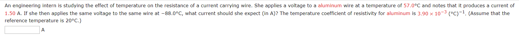 An engineering intern is studying the effect of temperature on the resistance of a current carrying wire. She applies a voltage to a aluminum wire at a temperature of 57.0°C and notes that it produces a current of
1.50 A. If she then applies the same voltage to the same wire at -88.0°C, what current should she expect (in A)? The temperature coefficient of resistivity for aluminum is 3.90 x 10-3 (°C)-1. (Assume that the
reference temperature is 20°C.)
