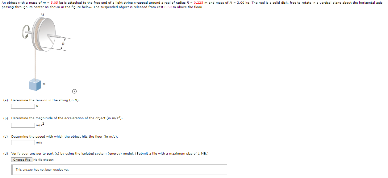 An object with a mass of m = 5.05 kg is attached to the free end of a light string wrapped around a reel of radius R = 0.225 m and mass of M = 3.00 kg. The reel is a solid disk, free to rotate in a vertical plane about the horizontal axis
passing through its center as shown in the figure below. The suspended object is released from rest 6.60 m above the floor.
(a) Determine the tension in the string (in N).
(b) Determine the magnitude of the acceleration of the object (in m/s2).
|m/s2
(c) Determine the speed with which the object hits the floor (in m/s).
m/s
(d) Verify your answer to part (c) by using the isolated system (energy) model. (Submit a file with a maximum size of 1 MB.)
Choose FileNo file chosen
This answer has not been graded yet.
