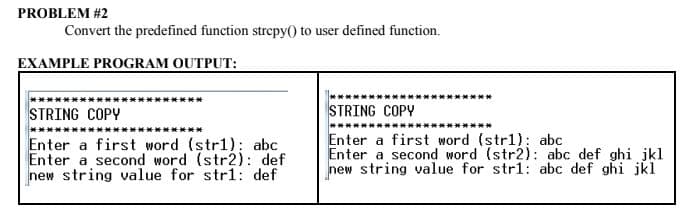 PROBLEM #2
Convert the predefined function strcpy() to user defined function.
EXAMPLE PROGRAM OUTPUT:
STRING COPY
Enter a first word (str1): abc
Enter a second word (str2): def
new string value for str1: def
STRING COPY
Enter a first word (str1): abc
Enter a second word (str2): abc def ghi jkl
new string value for str1: abc def ghi jkl