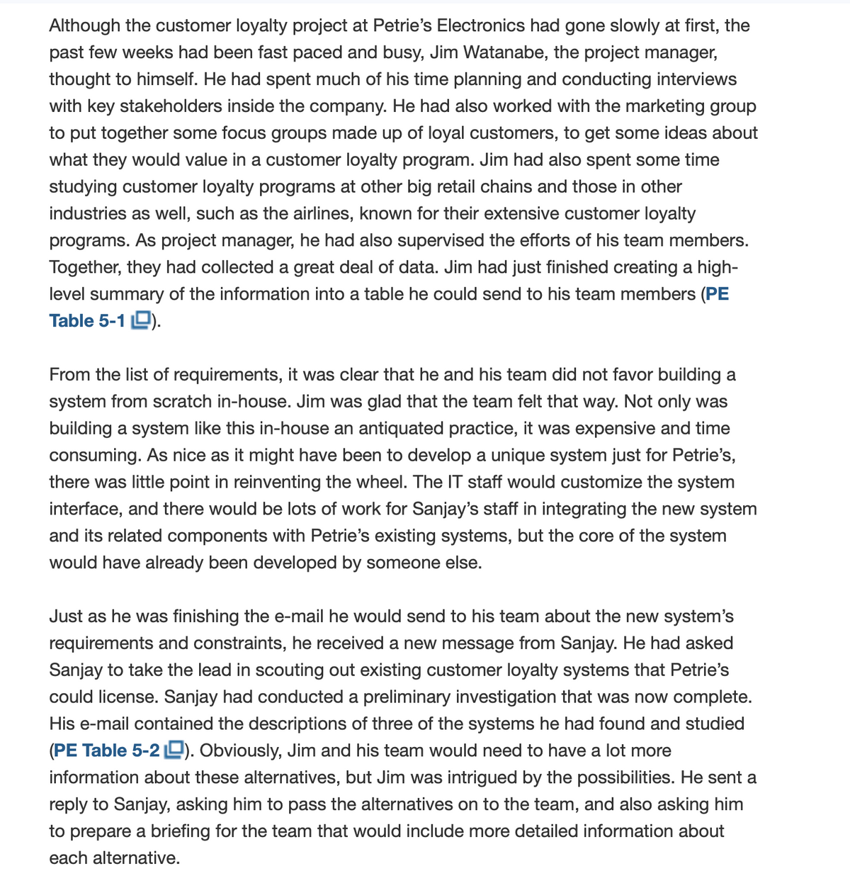 Although the customer loyalty project at Petrie's Electronics had gone slowly at first, the
past few weeks had been fast paced and busy, Jim Watanabe, the project manager,
thought to himself. He had spent much of his time planning and conducting interviews
with key stakeholders inside the company. He had also worked with the marketing group
to put together some focus groups made up of loyal customers, to get some ideas about
what they would value in a customer loyalty program. Jim had also spent some time
studying customer loyalty programs at other big retail chains and those in other
industries as well, such as the airlines, known for their extensive customer loyalty
programs. As project manager, he had also supervised the efforts of his team members.
Together, they had collected a great deal of data. Jim had just finished creating a high-
level summary of the information into a table he could send to his team members (PE
Table 5-1 D).
From the list of requirements, it was clear that he and his team did not favor building a
system from scratch in-house. Jim was glad that the team felt that way. Not only was
building a system like this in-house an antiquated practice, it was expensive and time
consuming. As nice as it might have been to develop a unique system just for Petrie's,
there was little point in reinventing the wheel. The IT staff would customize the system
interface, and there would be lots of work for Sanjay's staff in integrating the new system
and its related components with Petrie's existing systems, but the core of the system
would have already been developed by someone else.
Just as he was finishing the e-mail he would send to his team about the new system's
requirements and constraints, he received a new message from Sanjay. He had asked
Sanjay to take the lead in scouting out existing customer loyalty systems that Petrie's
could license. Sanjay had conducted a preliminary investigation that was now complete.
His e-mail contained the descriptions of three of the systems he had found and studied
(PE Table 5-2 L). Obviously, Jim and his team would need to have a lot more
information about these alternatives, but Jim was intrigued by the possibilities. He sent a
reply to Sanjay, asking him to pass the alternatives on to the team, and also asking him
to prepare a briefing for the team that would include more detailed information about
each alternative.
