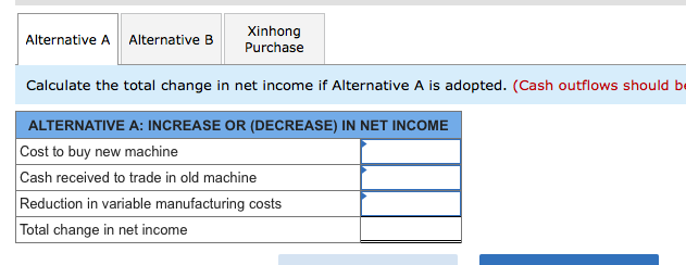 Xinhong
Purchase
Alternative A
Alternative B
Calculate the total change in net income if Alternative A is adopted. (Cash outflows should be
ALTERNATIVE A: INCREASE OR (DECREASE) IN NET INCOME
Cost to buy new machine
Cash received to trade in old machine
Reduction in variable manufacturing costs
Total change in net income
