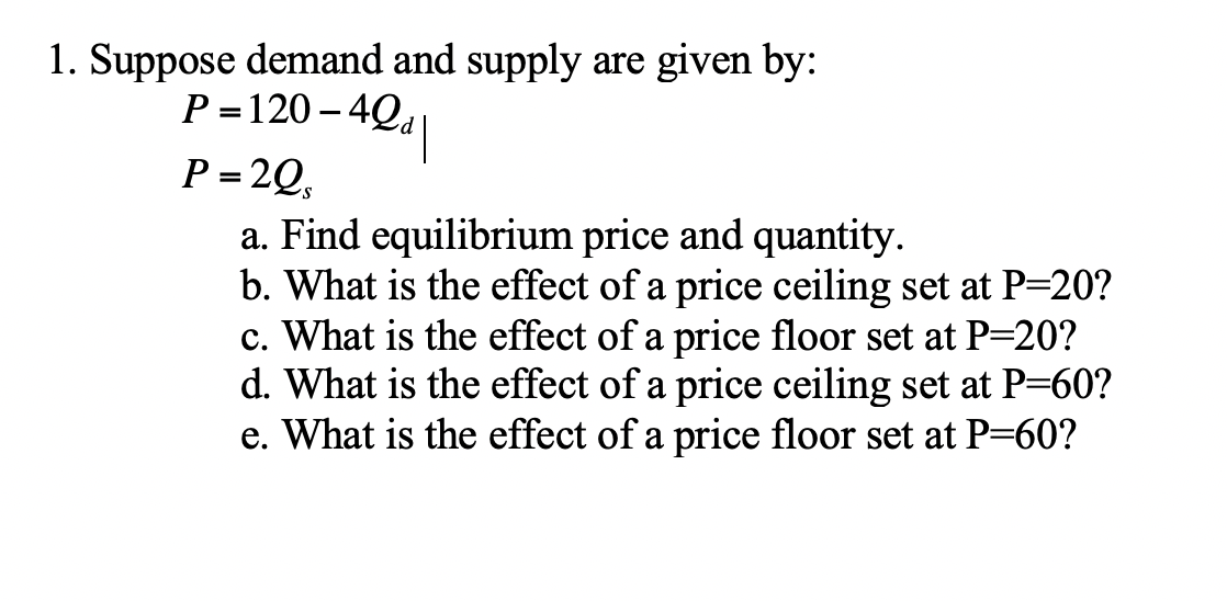 1. Suppose demand and supply are given by:
P = 120 – 4Q,
P = 2Q,
%3D
a. Find equilibrium price and quantity.
b. What is the effect of a price ceiling set at P=20?
c. What is the effect of a price floor set at P=20?
d. What is the effect of a price ceiling set at P=60?
e. What is the effect of a price floor set at P=60?
