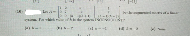 (-13]
1 2
0 7
00 (h-1)(h + 1)
5
(10)
Let A =
-2
be the augmented matrix of a linear
(h - 1)(h - 2)
system. For which value ofh is the system INCONSISTENT?
(a) h = 1
(b) h = 2
(c) h = -1
(d) h = -2
(e) None
