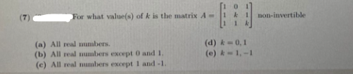 (7)
For what value(s) of k is the matrix A =
non-invertible
(a) All real numbers.
(b) All real mumbers except 0 and 1.
(c) All real numbers except 1 and -1.
(d) k=0,1
(e) k-1,-1
