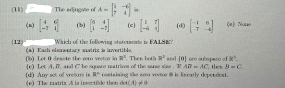 (11)
The adjugate of A =
is:
( 日9
(c)
(e) None
(12
Which of the following statements is FALSE?
(a) Each elementary matrix is invertible.
(b) Let 0 denote the zero vector in R³. Then both R' and (0) are subspace of R.
(c) Let A, B, and C be square matrices of the same size. If AB = AC, then B= C.
(d) Any set of vectors in R" containing the zero vector 0 is linearly dependent.
(e) The matrix A is invertible then det(A) #0
