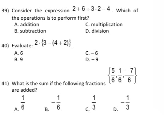 2+6÷3-2-4. Which of
39) Consider the expression
the operations is to perform first?
A. addition
C. multiplication
B. subtraction
D. division
2 - {3– (4 + 2)}.
40) Evaluate:
C. -6
D. – 9
A. 6
В. 9
5 1-7
6'6' 6
41) What is the sum if the following fractions
are added?
9 ,9,9)
1
1
1
6
3
3
А.
С.
D.
CO
B.
