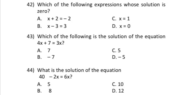 42) Which of the following expressions whose solution is
zero?
A. x+ 2 = - 2
С. х31
В. х-333
D. x= 0
43) Which of the following is the solution of the equation
4x + 7 = 3x?
С. 5
А. 7
В. —7
D. - 5
44) What is the solution of the equation
40 - 2x = 6x?
A. 5
В.
C. 10
8
D. 12
