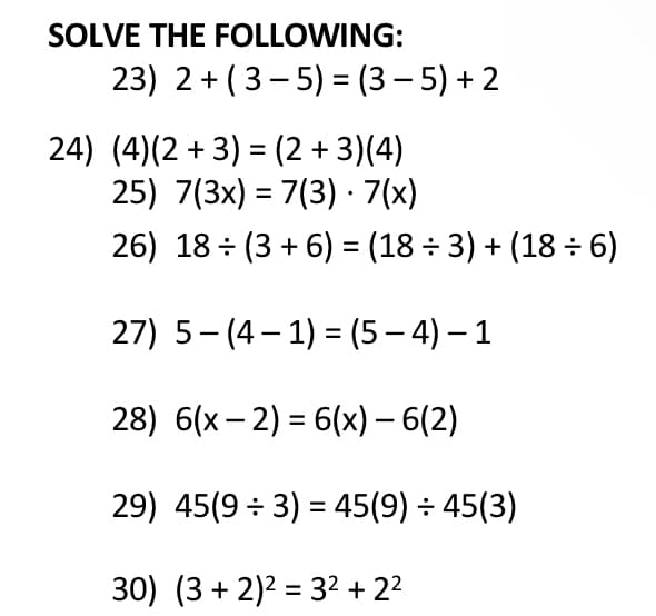 SOLVE THE FOLLOWING:
23) 2+ (3- 5) = (3 – 5) + 2
24) (4)(2 + 3) = (2 + 3)(4)
25) 7(3x) = 7(3) · 7(x)
%3D
%3D
26) 18 (3 + 6) = (18 ÷ 3) + (18 ÷ 6)
27) 5-(4– 1) = (5 – 4) – 1
28) 6(x – 2) = 6(x) – 6(2)
29) 45(9 ÷ 3) = 45(9) ÷ 45(3)
30) (3 + 2)2 = 32 + 22
%3D
