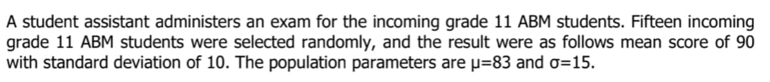 A student assistant administers an exam for the incoming grade 11 ABM students. Fifteen incoming
grade 11 ABM students were selected randomly, and the result were as follows mean score of 90
with standard deviation of 10. The population parameters are p=83 and o=15.
