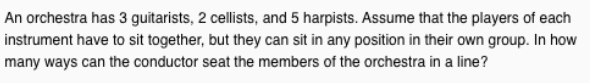 An orchestra has 3 guitarists, 2 cellists, and 5 harpists. Assume that the players of each
instrument have to sit together, but they can sit in any position in their own group. In how
many ways can the conductor seat the members of the orchestra in a line?
