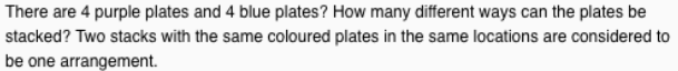 There are 4 purple plates and 4 blue plates? How many different ways can the plates be
stacked? Two stacks with the same coloured plates in the same locations are considered to
be one arrangement.
