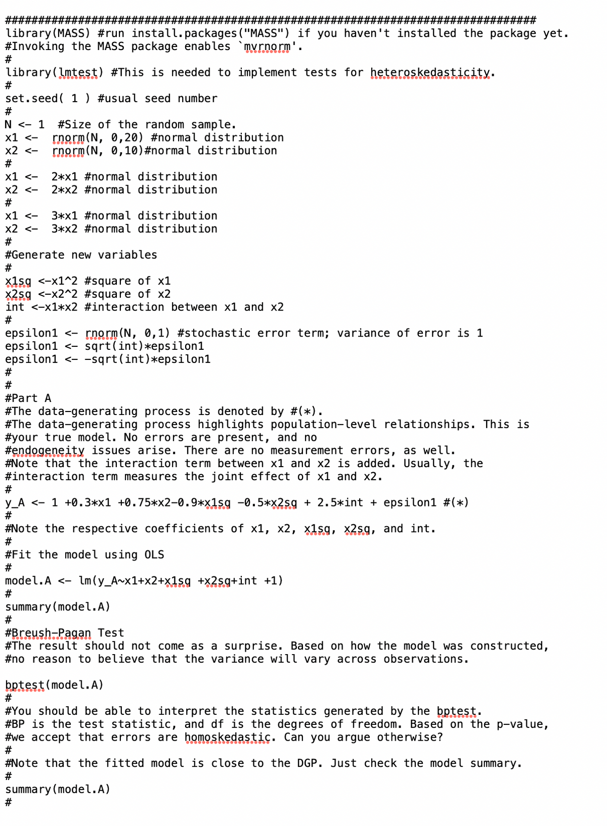 ##########
######## #########
library (MASS) #run install.packages ("MASS") if you haven't installed the package yet.
#Invoking the MASS package enables `mvrnorm'.
#
library (lmtest) #This is needed to implement tests for heteroskedasticity.
#
set.seed ( 1 ) #usual seed number
#
N <- 1 #Size of the random sample.
x1 <- rnorm(N, 0,20) #normal distribution
x2 <- rnorm (N, 0,10) #normal distribution
#
x1 <-
x2 <-
#
###########################
2*x1 #normal distribution
2*x2 #normal distribution
x1 <-
3*x1 #normal distribution
x2 <- 3*x2 #normal distribution
#
#Generate new variables
#
x1sq <-x1^2 #square of x1
x2sq <-x2^2 #square of x2
int <-x1*x2 #interaction between x1 and x2
#
#
#
epsilon1 <- rnorm (N, 0,1) #stochastic error term; variance of error is 1
epsilon1 <- sqrt(int) *epsilon1
epsilon1 <- -sqrt(int)*epsilon1
#Part A
#The data-generating process is denoted by #(*).
#The data-generating process highlights population-level relationships. This is
your true model. No errors are present, and no
#endogeneity issues arise. There are no measurement errors, as well.
#Note that the interaction term between x1 and x2 is added. Usually, the
#interaction term measures the joint effect of x1 and x2.
#
y_A < 1 +0.3*x1 +0.75*x2-0.9*x1sq -0.5*x2sq + 2.5*int + epsilon1 #(*)
#
#Note the respective coefficients of x1, x2, x1sq, x2sq, and int.
#
#Fit the model using OLS
#
model.A <- lm (y_A~x1+x2+x1sq +x2sq+int +1)
#
summary (model.A)
#
#Breush-Pagan Test
#The result should not come as a surprise. Based on how the model was constructed,
#no reason to believe that the variance will vary across observations.
bptest(model.A)
#
#You should be able to interpret the statistics generated by the bptest.
#BP is the test statistic, and df is the degrees of freedom. Based on the p-value,
#we accept that errors are homoskedastic. Can you argue otherwise?
#
#Note that the fitted model is close to the DGP. Just check the model summary.
#
summary (model.A)
#