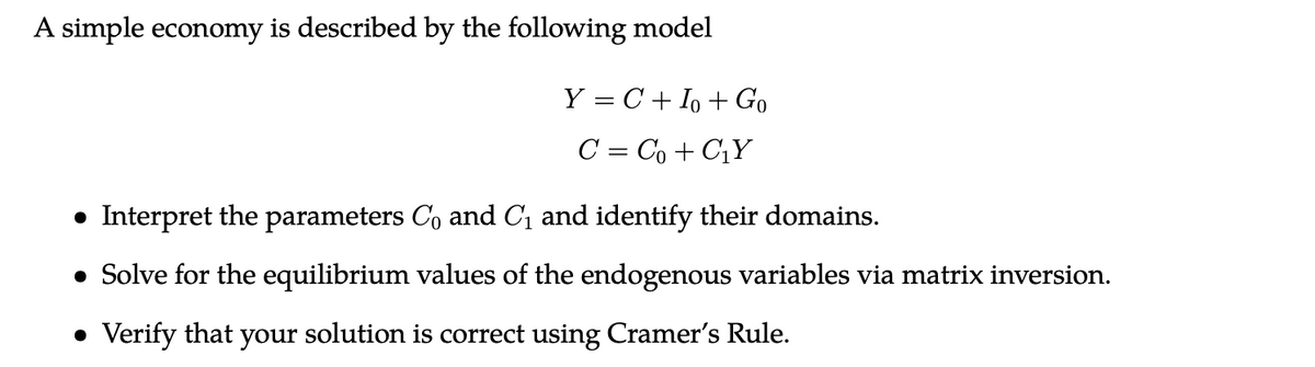 A simple economy is described by the following model
Y = C+ Io + Go
C = Co + C₁Y
• Interpret the parameters Co and C₁ and identify their domains.
• Solve for the equilibrium values of the endogenous variables via matrix inversion.
• Verify that your solution is correct using Cramer's Rule.