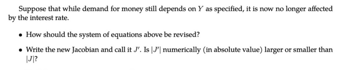 Suppose that while demand for money still depends on Y as specified, it is now no longer affected
by the interest rate.
• How should the system of equations above be revised?
• Write the new Jacobian and call it J'. Is J'| numerically (in absolute value) larger or smaller than
|J|?