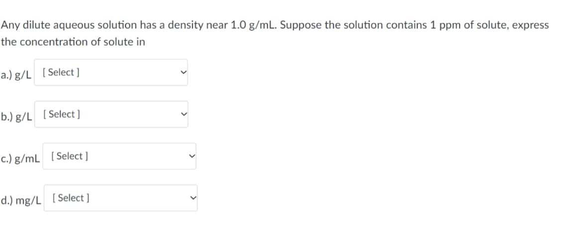 Any dilute aqueous solution has a density near 1.0 g/mL. Suppose the solution contains 1 ppm of solute, express
the concentration of solute in
a.) g/L [Select]
b.) g/L [Select]
c.) g/mL [Select]
d.) mg/L [Select]