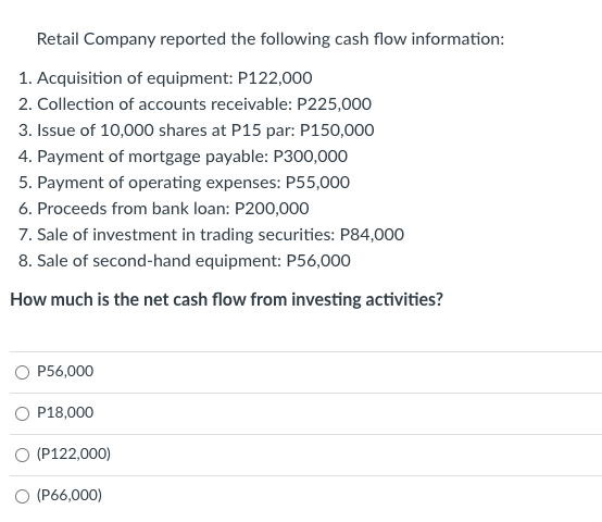 Retail Company reported the following cash flow information:
1. Acquisition of equipment: P122,000
2. Collection of accounts receivable: P225,000
3. Issue of 10,000 shares at P15 par: P150,000
4. Payment of mortgage payable: P300,000
5. Payment of operating expenses: P55,000
6. Proceeds from bank loan: P200,000
7. Sale of investment in trading securities: P84,000
8. Sale of second-hand equipment: P56,000
How much is the net cash flow from investing activities?
P56,000
O P18,000
O (P122,000)
O (P66,000)