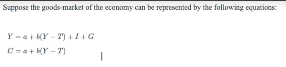 Suppose the goods-market of the economy can be represented by the following equations:
Y = a + b(Y – T) +I+G
C = a + b(Y – T)
|
