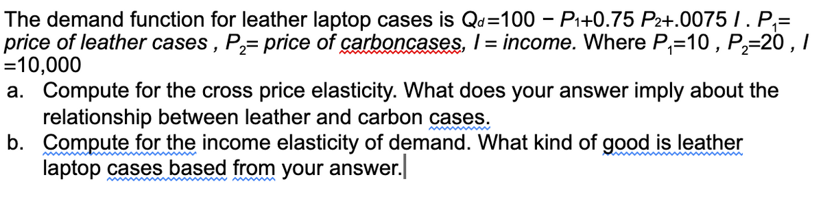 The demand function for leather laptop cases is Qd=100 - Pi+0.75 P2+.0075 /. P,=
price of leather cases , P,= price of carboncases, I = income. Where P,=10 , P;=20 , I
=10,000
a. Compute for the cross price elasticity. What does your answer imply about the
relationship between leather and carbon cases.
b. Compute for the income elasticity of demand. What kind of good is leather
laptop cases based from your answer.
!!
