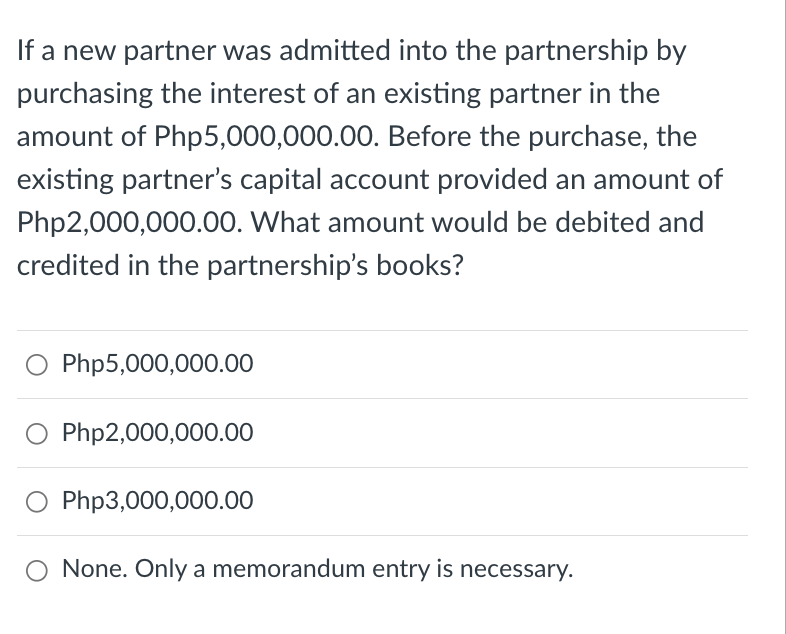 If a new partner was admitted into the partnership by
purchasing the interest of an existing partner in the
amount of Php5,000,000.00. Before the purchase, the
existing partner's capital account provided an amount of
Php2,000,000.00. What amount would be debited and
credited in the partnership's books?
O Php5,000,000.00
Php2,000,000.00
O Php3,000,000.00
None. Only a memorandum entry is necessary.