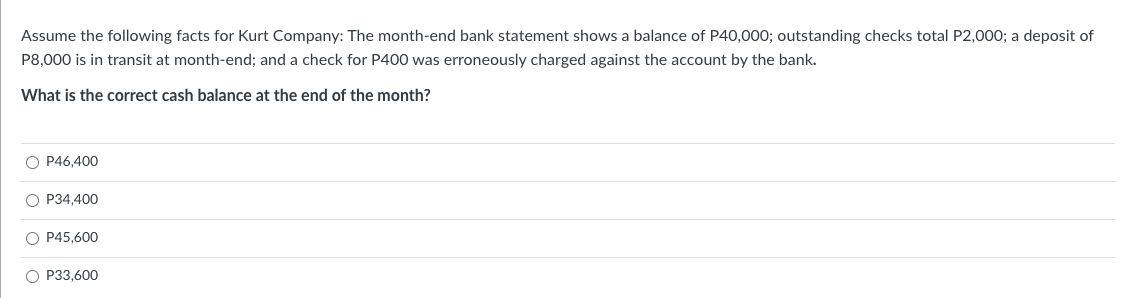 Assume the following facts for Kurt Company: The month-end bank statement shows a balance of P40,000; outstanding checks total P2,000; a deposit of
P8,000 is in transit at month-end; and a check for P400 was erroneously charged against the account by the bank.
What is the correct cash balance at the end of the month?
O P46,400
O P34,400
O P45,600
O P33,600