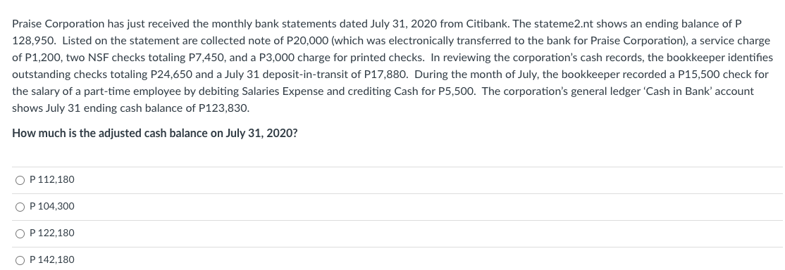 Praise Corporation has just received the monthly bank statements dated July 31, 2020 from Citibank. The stateme2.nt shows an ending balance of P
128,950. Listed on the statement are collected note of P20,000 (which was electronically transferred to the bank for Praise Corporation), a service charge
of P1,200, two NSF checks totaling P7,450, and a P3,000 charge for printed checks. In reviewing the corporation's cash records, the bookkeeper identifies
outstanding checks totaling P24,650 and a July 31 deposit-in-transit of P17,880. During the month of July, the bookkeeper recorded a P15,500 check for
the salary of a part-time employee by debiting Salaries Expense and crediting Cash for P5,500. The corporation's general ledger 'Cash in Bank' account
shows July 31 ending cash balance of P123,830.
How much is the adjusted cash balance on July 31, 2020?
O P 112,180
OP 104,300
O P 122,180
O P 142,180