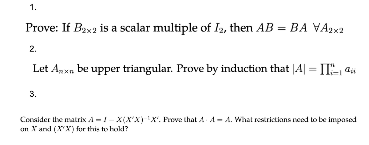 1.
Prove: If B₂x2 is a scalar multiple of I2, then AB = BA VA₂×2
2.
Let Anxn be upper triangular. Prove by induction that |A| = [[?_1 Aii
i=1
3.
-
Consider the matrix A = I – X(X'X)-¹X'. Prove that A . A = A. What restrictions need to be imposed
on X and (X'X) for this to hold?