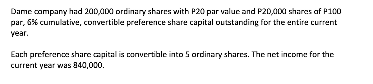 Dame company had 200,000 ordinary shares with P20 par value and P20,000 shares of P100
par, 6% cumulative, convertible preference share capital outstanding for the entire current
year.
Each preference share capital is convertible into 5 ordinary shares. The net income for the
current year was 840,000.