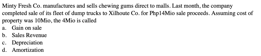 Minty Fresh Co. manufactures and sells chewing gums direct to malls. Last month, the company
completed sale of its fleet of dump trucks to Xilhoute Co. for Php14Mio sale proceeds. Assuming cost of
property was 10Mio, the 4Mio is called
a. Gain on sale
b. Sales Revenue
c. Depreciation
d. Amortization