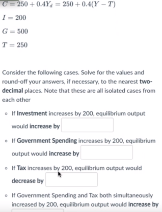 C = 250 + 0.4Ya = 250 + 0.4(Y - T)
I = 200
G = 500
T = 250
Consider the following cases. Solve for the values and
round-off your answers, if necessary, to the nearest two-
decimal places. Note that these are all isolated cases from
each other
• If Investment increases by 200, equilibrium output
would increase by
• If Government Spending increases by 200, equilibrium
output would increase by
o If Tax increases by 200, equilibrium output would
decrease by
• If Government Spending and Tax both simultaneously
increased by 200, equilibrium output would increase by
