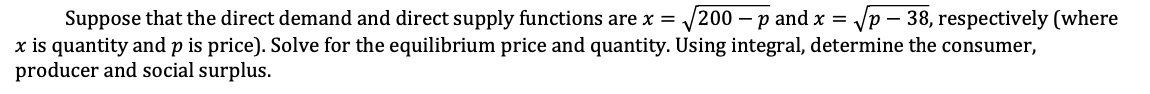 Suppose that the direct demand and direct supply functions are x = √200 - p and x = √p - 38, respectively (where
x is quantity and p is price). Solve for the equilibrium price and quantity. Using integral, determine the consumer,
producer and social surplus.