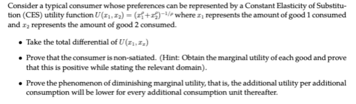 Consider a typical consumer whose preferences can be represented by a Constant Elasticity of Substitu-
tion (CES) utility function U(1₁, 1₂) = (₁+2)-¹/² where ₁ represents the amount of good 1 consumed
and 2₂ represents the amount of good 2 consumed.
• Take the total differential of U(11,1₂)
• Prove that the consumer is non-satiated. (Hint: Obtain the marginal utility of each good and prove
that this is positive while stating the relevant domain).
Prove the phenomenon of diminishing marginal utility, that is, the additional utility per additional
consumption will be lower for every additional consumption unit thereafter.