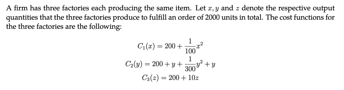 A firm has three factories each producing the same item. Let x, y and z denote the respective output
quantities that the three factories produce to fulfill an order of 2000 units in total. The cost functions for
the three factories are the following:
C₁(x) = 200 +
C₂(y) = 200 + y +
1
100
1
X
2
- y² + y
300
C3 (2) 200+ 10z
=