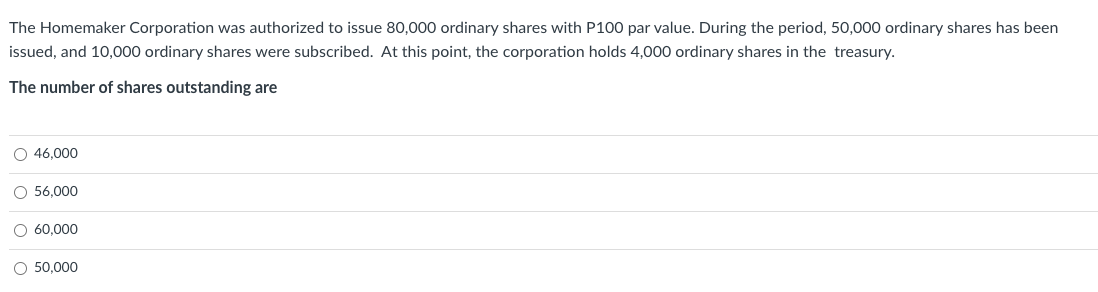 The Homemaker Corporation was authorized to issue 80,000 ordinary shares with P100 par value. During the period, 50,000 ordinary shares has been
issued, and 10,000 ordinary shares were subscribed. At this point, the corporation holds 4,000 ordinary shares in the treasury.
The number of shares outstanding are
O 46,000
O 56,000
O 60,000
O 50,000