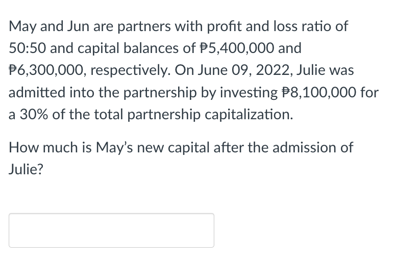 May and Jun are partners with profit and loss ratio of
50:50 and capital balances of $5,400,000 and
$6,300,000, respectively. On June 09, 2022, Julie was
admitted into the partnership by investing $8,100,000 for
a 30% of the total partnership capitalization.
How much is May's new capital after the admission of
Julie?