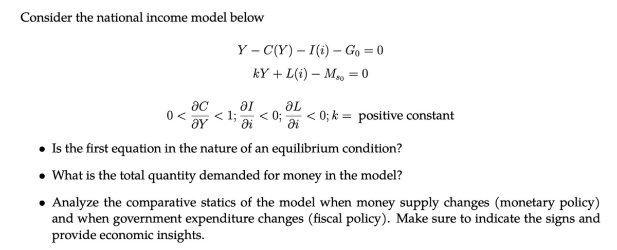 Consider the national income model below
Y - C(Y) – I (i) - Go=0
kY+L(i) Mso = 0
ac
ƏL
0< < 1; < 0; < 0; k = positive constant
ΟΥ
di
Əl
di
• Is the first equation in the nature of an equilibrium condition?
• What is the total quantity demanded for money in the model?
Analyze the comparative statics of the model when money supply changes (monetary policy)
and when government expenditure changes (fiscal policy). Make sure to indicate the signs and
provide economic insights.
●